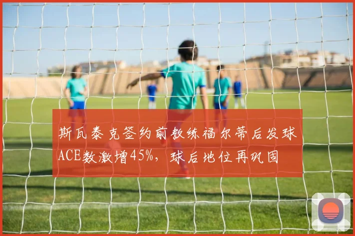 斯瓦泰克签约前教练福尔蒂后发球ACE数激增45%,球后地位再巩固