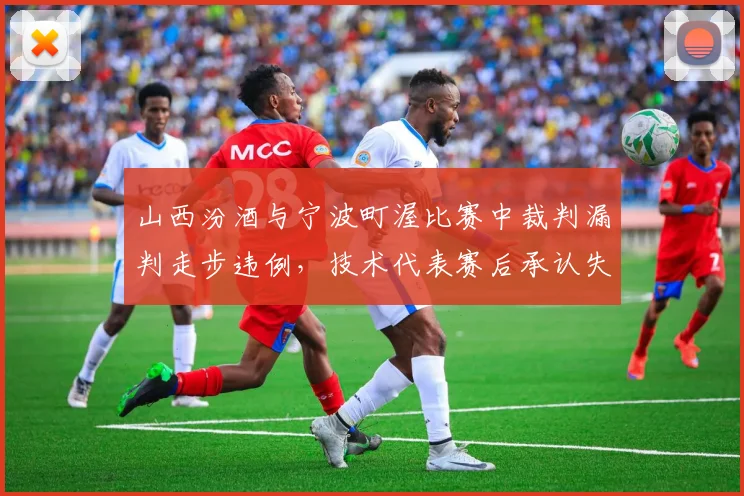 山西汾酒与宁波町渥比赛中裁判漏判走步违例，技术代表赛后承认失误