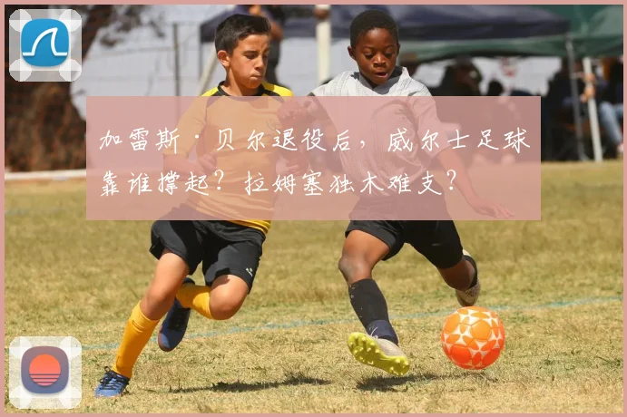 加雷斯·贝尔退役后，威尔士足球靠谁撑起？拉姆塞独木难支？