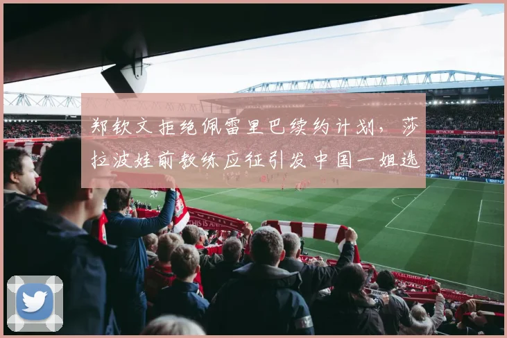 郑钦文拒绝佩雷里巴续约计划，莎拉波娃前教练应征引发中国一姐选择悬念