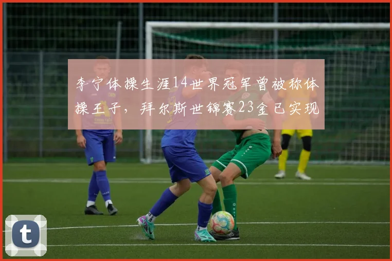 李宁体操生涯14世界冠军曾被称体操王子，拜尔斯世锦赛23金已实现跨越__br_