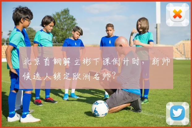 北京首钢解立彬下课倒计时，新帅候选人锁定欧洲名帅？