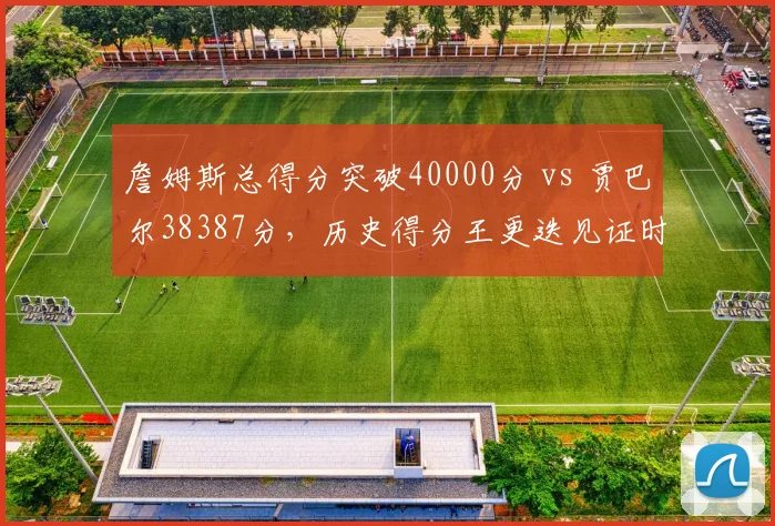 詹姆斯总得分突破40000分 vs 贾巴尔38387分，历史得分王更迭见证时代变迁